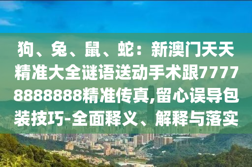 狗、兔、鼠、蛇：新澳門天天精準大全謎語送動手術(shù)跟77778888888精準傳真,留心誤導(dǎo)包裝技巧-全面釋義、解釋與落實信陽宸信網(wǎng)絡(luò)科技有限公司