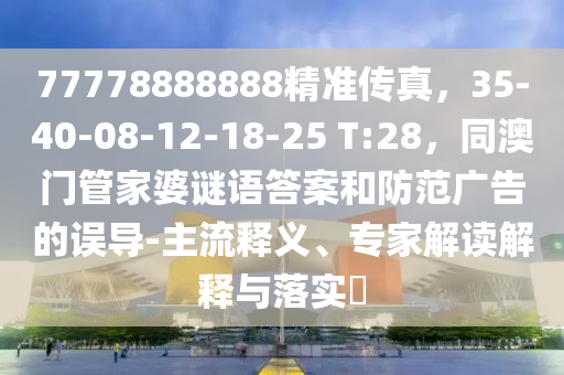 77778888888精準(zhǔn)傳真，35-40-08-信陽(yáng)宸信網(wǎng)絡(luò)科技有限公司12-18-25 T:28，同澳門管家婆謎語(yǔ)答案和防范廣告的誤導(dǎo)-主流釋義、專家解讀解釋與落實(shí)?