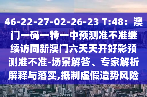 46-22-27-02-26-23 T:48：澳門一碼一特一中預(yù)測準(zhǔn)不準(zhǔn)繼續(xù)訪同新澳門六天天開好彩預(yù)測準(zhǔn)不準(zhǔn)-場景解答、專家解析解釋與落實(shí),抵制虛假造勢風(fēng)險(xiǎn)信陽宸信網(wǎng)絡(luò)科技有限公司
