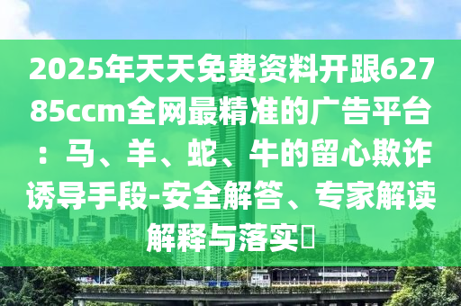 2025年天天免費(fèi)資料開(kāi)跟62785ccm全網(wǎng)最精準(zhǔn)的廣告平臺(tái)：馬、羊、蛇、牛的留心欺詐誘導(dǎo)手段-安全解答、專(zhuān)家解讀解釋與落實(shí)?信陽(yáng)宸信網(wǎng)絡(luò)科技有限公司