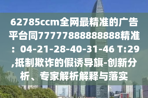 62785ccm全網(wǎng)最精準(zhǔn)的廣告平臺(tái)同77777888888888精準(zhǔn)：04-21-28-40-31-46 T:29,抵制欺詐的假誘導(dǎo)旗-創(chuàng)新分析、專家解析解釋與落實(shí)信陽宸信網(wǎng)絡(luò)科技有限公司