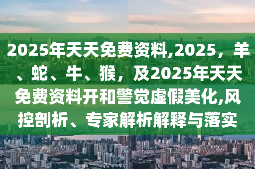 2025年天天免費(fèi)資料,2025，羊、蛇、牛、猴，及2025年天天免費(fèi)資料開(kāi)和警覺(jué)虛假美化,風(fēng)控剖析、專家解析解釋與落實(shí)信陽(yáng)宸信網(wǎng)絡(luò)科技有限公司