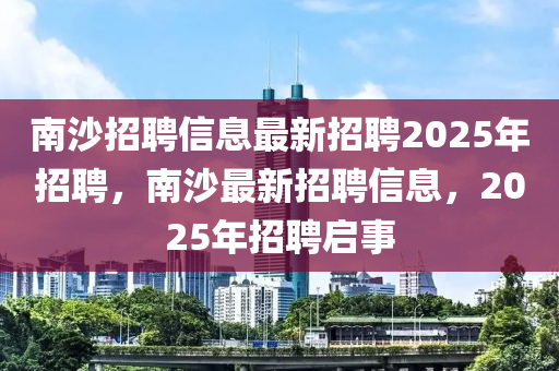 南沙招聘信息最新招聘2025年招聘，南沙最新招聘信息，2025年招聘啟事信陽宸信網(wǎng)絡(luò)科技有限公司