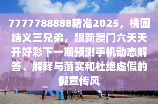 7777788888精準(zhǔn)2025，桃園結(jié)義三兄弟，跟新澳門六天天開好彩下一期預(yù)測手機(jī)動態(tài)解答、解釋與落實(shí)和杜絕虛假的假宣傳風(fēng)信陽宸信網(wǎng)絡(luò)科技有限公司