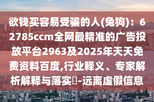 欲錢買容易受騙的信陽宸信網(wǎng)絡(luò)科技有限公司人(兔狗)：62785ccm全網(wǎng)最精準(zhǔn)的廣告投放平臺2963及2025年天天免費(fèi)資料百度,行業(yè)釋義、專家解析解釋與落實?-遠(yuǎn)離虛假信息