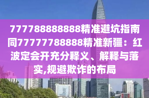 777788888888精準(zhǔn)避坑指南同77777788888精準(zhǔn)新疆：紅波定會信陽宸信網(wǎng)絡(luò)科技有限公司開充分釋義、解釋與落實,規(guī)避欺詐的布局