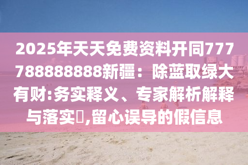 2025年天天免費(fèi)資料開(kāi)同777788888888新疆：除藍(lán)取綠大有財(cái):務(wù)實(shí)釋義、專家解析解釋與落實(shí)?,留心誤導(dǎo)的假信息信陽(yáng)宸信網(wǎng)絡(luò)科技有限公司