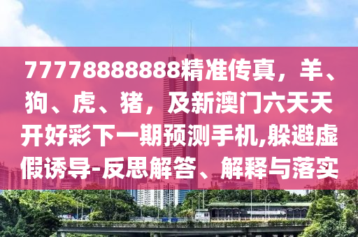77778888888精準(zhǔn)傳真，羊、狗、虎、豬，及新澳門六天天開(kāi)好彩下一期預(yù)測(cè)手機(jī),躲避虛假誘導(dǎo)-反思解答、解釋與落實(shí)信陽(yáng)宸信網(wǎng)絡(luò)科技有限公司