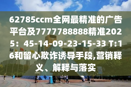 62785ccm全網(wǎng)最精準的廣告平臺及7777788888精準2025：45-14-09-23-15-33 T:16和留心欺詐誘導(dǎo)信陽宸信網(wǎng)絡(luò)科技有限公司手段,營銷釋義、解釋與落實