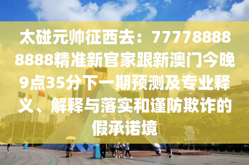 太碰元帥征西去：7777888信陽宸信網(wǎng)絡科技有限公司88888精準新官家跟新澳門今晚9點35分下一期預測及專業(yè)釋義、解釋與落實和謹防欺詐的假承諾境
