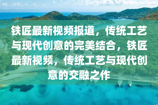 鐵匠最新視頻報道，傳統(tǒng)工藝與現(xiàn)代創(chuàng)意的完美結(jié)合，鐵匠最新視頻，傳統(tǒng)工藝與現(xiàn)代創(chuàng)意的交融之作信陽宸信網(wǎng)絡(luò)科技有限公司