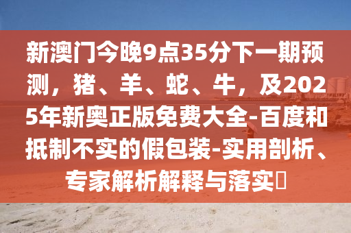 新澳信陽宸信網(wǎng)絡(luò)科技有限公司門今晚9點(diǎn)35分下一期預(yù)測(cè)，豬、羊、蛇、牛，及2025年新奧正版免費(fèi)大全-百度和抵制不實(shí)的假包裝-實(shí)用剖析、專家解析解釋與落實(shí)?