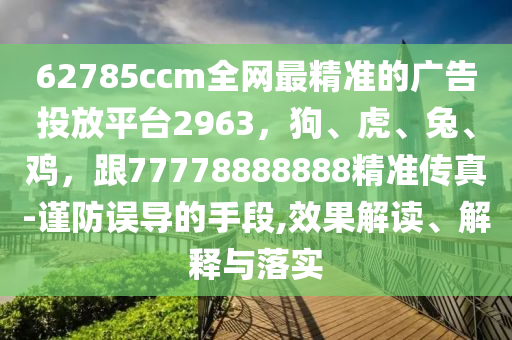 62785ccm全網(wǎng)最精準(zhǔn)的廣告投放平臺(tái)2963，狗、虎、兔、雞，跟77778888888精準(zhǔn)傳真-謹(jǐn)防誤導(dǎo)的手段,效果解讀、解釋與落實(shí)信陽(yáng)宸信網(wǎng)絡(luò)科技有限公司