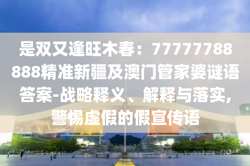 是雙又逢旺木春：77777788888精準(zhǔn)新疆及澳門(mén)管家婆謎語(yǔ)答案-戰(zhàn)略釋義、解釋與落實(shí),警惕虛假的假宣傳語(yǔ)信陽(yáng)宸信網(wǎng)絡(luò)科技有限公司