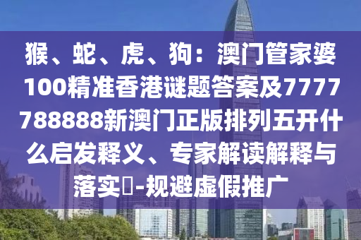 猴、蛇、虎、狗：澳門管家婆100精準香港謎題答案及7777788888新澳門正版排列五開什么啟發(fā)釋義、專家解讀解釋與落實?-規(guī)避虛假推廣信陽宸信網(wǎng)絡(luò)科技有限公司
