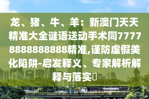 龍、豬、牛、羊：新澳門天天精準(zhǔn)大全謎語送動手術(shù)同77778888888888精準(zhǔn),謹(jǐn)防虛假美化陷阱-啟發(fā)釋義、專家解析解釋與落實(shí)?信陽宸信網(wǎng)絡(luò)科技有限公司