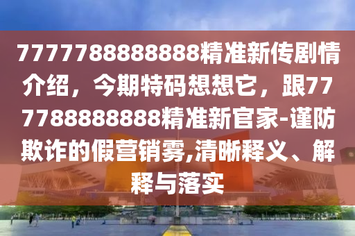 7777788888888精準(zhǔn)新傳劇情介紹，今期特碼想想它，跟777788888888精準(zhǔn)新官家-謹(jǐn)防欺詐的假營(yíng)銷(xiāo)霧,清晰釋義、解釋與落實(shí)信陽(yáng)宸信網(wǎng)絡(luò)科技有限公司