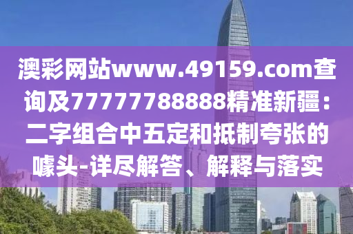 澳彩網(wǎng)站www.49159.соm查詢及77777788888精準(zhǔn)新疆：二字組合中五定和抵制夸張的噱頭-詳盡解答、解釋與落實(shí)信陽宸信網(wǎng)絡(luò)科技有限公司