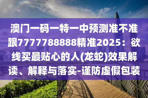 澳門一碼一特一中預(yù)測(cè)準(zhǔn)不準(zhǔn)跟7777788888精準(zhǔn)2025：欲線買最貼心的人(龍蛇)效果解讀、解釋與落實(shí)-謹(jǐn)防虛假包裝信陽(yáng)宸信網(wǎng)絡(luò)科技有限公司