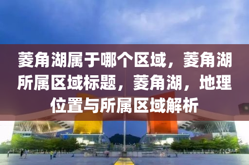 菱角湖屬于哪個(gè)區(qū)域，菱角湖所屬區(qū)域標(biāo)題，菱角湖，地理位置與所屬區(qū)域解析信陽(yáng)宸信網(wǎng)絡(luò)科技有限公司