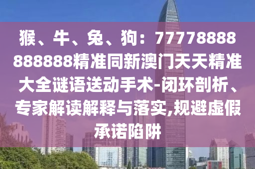 猴、牛、兔信陽宸信網(wǎng)絡(luò)科技有限公司、狗：77778888888888精準(zhǔn)同新澳門天天精準(zhǔn)大全謎語送動手術(shù)-閉環(huán)剖析、專家解讀解釋與落實,規(guī)避虛假承諾陷阱