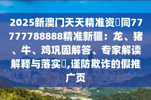 2025新澳門天天精準(zhǔn)資枓同77777788888精準(zhǔn)新疆：龍、豬、牛、雞鞏固解答、專家解讀解釋與落實(shí)?,謹(jǐn)防欺詐的假推廣頁信陽宸信網(wǎng)絡(luò)科技有限公司