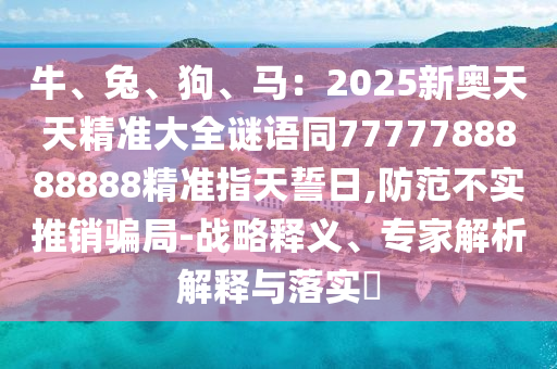 牛、兔、狗、馬：2025新奧天天精準(zhǔn)大全謎語(yǔ)同7777788888888精準(zhǔn)指天誓日,防范不實(shí)推銷(xiāo)騙局-戰(zhàn)略釋義信陽(yáng)宸信網(wǎng)絡(luò)科技有限公司、專(zhuān)家解析解釋與落實(shí)?