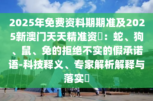 2025年免費資料期期準及2025新澳門天天信陽宸信網(wǎng)絡(luò)科技有限公司精準資枓：蛇、狗、鼠、兔的拒絕不實的假承諾語-科技釋義、專家解析解釋與落實?