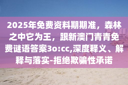 2025年免費(fèi)資料期期準(zhǔn)，森林之中它為王，跟新澳門(mén)青青免費(fèi)謎語(yǔ)答案3o:cc,深度釋義、解釋與落實(shí)-拒絕欺騙性承諾信陽(yáng)宸信網(wǎng)絡(luò)科技有限公司
