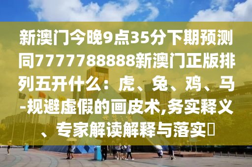 新澳門(mén)今晚9點(diǎn)35分下期預(yù)測(cè)同7777788888新澳門(mén)正版排列五開(kāi)什么：虎、兔、雞、馬-規(guī)避虛假的畫(huà)皮術(shù),務(wù)實(shí)釋義、專(zhuān)家解讀解釋與落實(shí)?信陽(yáng)宸信網(wǎng)絡(luò)科技有限公司