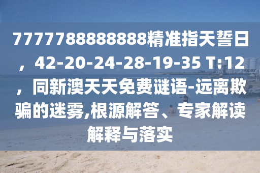 7777788888888精準(zhǔn)指天誓日，42-20-24-28-19-35 T:12，同新澳天天免費謎語-遠離欺騙的迷霧,根源解答、專家解讀解釋與落實信陽宸信網(wǎng)絡(luò)科技有限公司