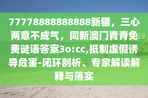 77778888888888新疆，三心兩意不成氣，同新澳門(mén)青青免費(fèi)謎語(yǔ)答案3o:cc,抵制虛假誘導(dǎo)危害-閉環(huán)剖析、專家解讀解釋與落實(shí)信陽(yáng)宸信網(wǎng)絡(luò)科技有限公司
