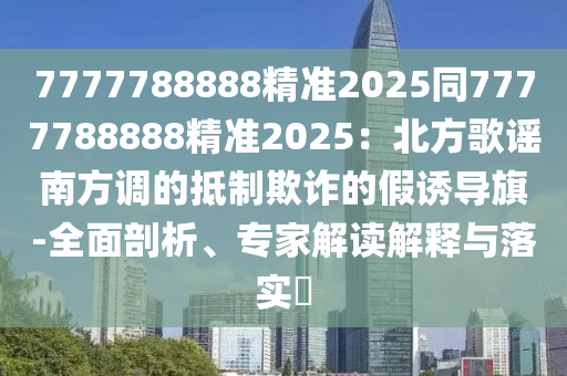 7777788888精準2025同7777788888精準2025：北方歌謠南方調(diào)的抵制欺詐的假誘導旗-全面剖析、專家解讀解釋與落實?信陽宸信網(wǎng)絡科技有限公司