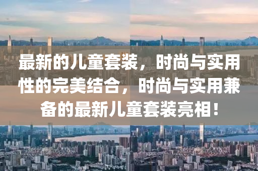 最新的兒童套裝，時尚與實用性的完美結(jié)合，時尚與實用兼?zhèn)涞淖钚聝和籽b亮相！信陽宸信網(wǎng)絡(luò)科技有限公司