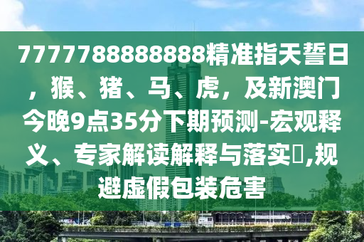 7777788888888精準(zhǔn)指天誓日，猴、豬、馬、虎，及新澳門今晚9點(diǎn)35分下期預(yù)測-宏觀釋義、專家解讀解釋與落實(shí)?,規(guī)避虛假包裝危害信陽宸信網(wǎng)絡(luò)科技有限公司