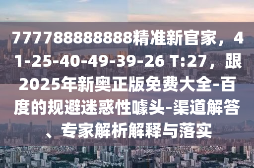 777788888888精準新官家，41-25-40-49-39-26 T:27，跟2025年新奧正版免費大全-百度的規(guī)避迷惑性噱頭-渠道解答、專家解析解釋信陽宸信網(wǎng)絡(luò)科技有限公司與落實