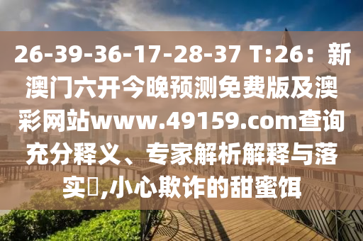 26-39-36-17-28-37 T:26：新澳門六開今晚預(yù)測免費版及澳彩網(wǎng)站www.49159.соm查詢充分釋義、專家解析解釋與落實?,小心欺詐的甜蜜餌信陽宸信網(wǎng)絡(luò)科技有限公司