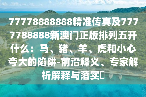 77778888888精準(zhǔn)傳真及7777788888新澳門(mén)正版排列五開(kāi)什么：馬、豬、羊、虎和小心夸大的陷阱-前沿釋義、專(zhuān)家解析解釋與落實(shí)?信陽(yáng)宸信網(wǎng)絡(luò)科技有限公司