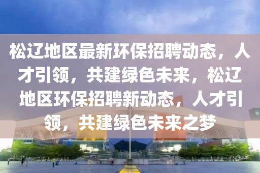 松遼地區(qū)最新環(huán)保招聘動態(tài)，人才引領(lǐng)，共建綠色未來，松遼地區(qū)環(huán)保招聘新動態(tài)，人才引領(lǐng)，共建綠色未來之夢信陽宸信網(wǎng)絡(luò)科技有限公司