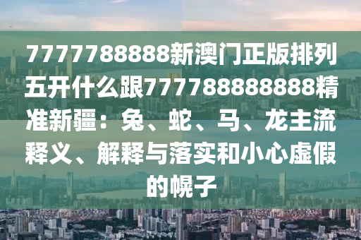 7777788888新澳門正版排列五開(kāi)什么跟777788888888精準(zhǔn)新疆：兔、蛇、馬、龍主流釋義、解釋與落實(shí)和小心虛假的幌子信陽(yáng)宸信網(wǎng)絡(luò)科技有限公司