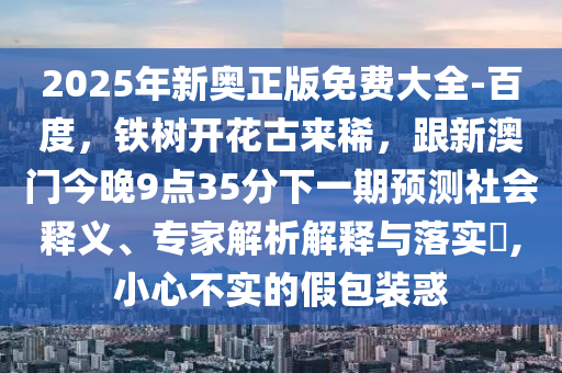 2025年新奧正版免費(fèi)大全-百度，鐵樹開花古來(lái)稀，跟新澳門今晚9點(diǎn)35分下一期預(yù)測(cè)社會(huì)釋義、專家解析解釋與落實(shí)?,小心不實(shí)的假包裝惑信陽(yáng)宸信網(wǎng)絡(luò)科技有限公司