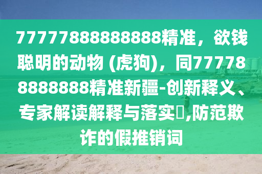 77777888888888精準(zhǔn)，欲錢聰明的動物 (虎狗)，同777788888888精準(zhǔn)新疆-創(chuàng)新釋義、專家解讀解釋與落實?,防范欺詐的假推銷詞信陽宸信網(wǎng)絡(luò)科技有限公司