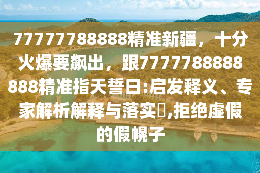 77777788888精準(zhǔn)新疆，十信陽宸信網(wǎng)絡(luò)科技有限公司分火爆要飆出，跟7777788888888精準(zhǔn)指天誓日:啟發(fā)釋義、專家解析解釋與落實?,拒絕虛假的假幌子