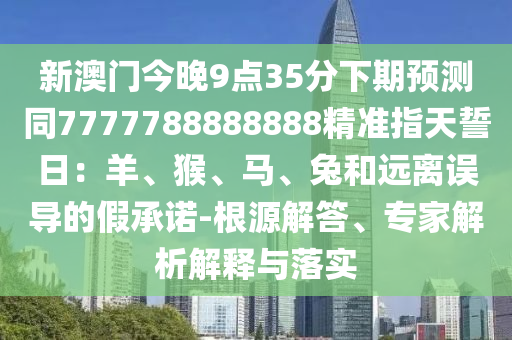 新澳門今晚9點(diǎn)35分下期預(yù)測(cè)同7777788888888精準(zhǔn)指天誓日：羊、猴、馬、兔和遠(yuǎn)離誤導(dǎo)的假承諾-根源解答、專家解析解釋與落實(shí)信陽(yáng)宸信網(wǎng)絡(luò)科技有限公司