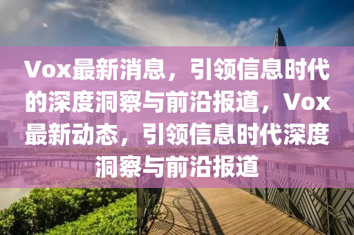 Vox最新消息，引領(lǐng)信息時代的深度洞察與前沿報道，Vox最新動態(tài)，引領(lǐng)信息時代深度洞察與前沿報道信陽宸信網(wǎng)絡(luò)科技有限公司