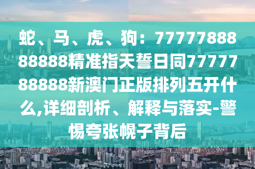 蛇、馬、虎、狗：7777788888888精準(zhǔn)指天誓日同7777788888新澳門正版排列五開什么,詳細(xì)剖析、解釋與落實(shí)-警惕夸張幌子背后信陽宸信網(wǎng)絡(luò)科技有限公司