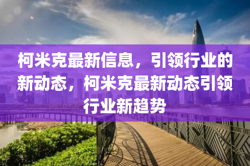 柯米克最新信息，引領(lǐng)行業(yè)的新動態(tài)，柯米克最新動態(tài)引領(lǐng)行業(yè)新趨勢信陽宸信網(wǎng)絡(luò)科技有限公司