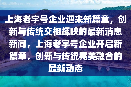 上海老字號企業(yè)迎來新篇章，創(chuàng)新與傳統(tǒng)交相輝映的最新消息新聞，上海老字號企業(yè)開啟新篇章，創(chuàng)新與傳統(tǒng)完美融合的最新動態(tài)信陽宸信網(wǎng)絡(luò)科技有限公司