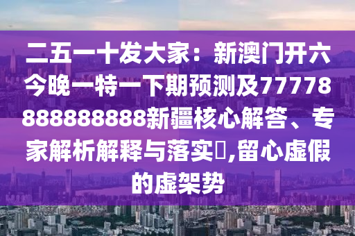 二五一十發(fā)大家：新澳門(mén)開(kāi)六今晚一特一下期預(yù)測(cè)及77778888888888新疆核心解答、專(zhuān)家解析解釋與落實(shí)?,留心虛假的虛架勢(shì)信陽(yáng)宸信網(wǎng)絡(luò)科技有限公司
