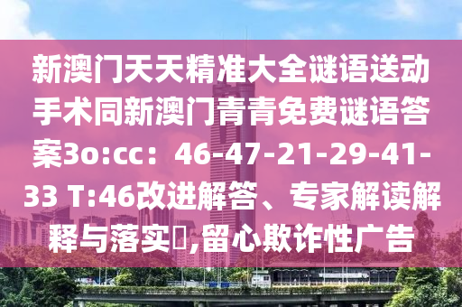 新澳門天天精準大全謎語送動手術(shù)同新澳門青青免費謎語答案3o:cc：46-47-21-29-41-33 T:46改進解信陽宸信網(wǎng)絡(luò)科技有限公司答、專家解讀解釋與落實?,留心欺詐性廣告